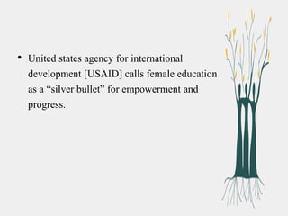 • United states agency for international
development [USAID] calls female education
as a “silver bullet” for empowerment and
progress.
 