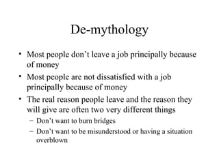 De-mythology Most people don’t leave a job principally because of money Most people are not dissatisfied with a job principally because of money The real reason people leave and the reason they will give are often two very different things Don’t want to burn bridges Don’t want to be misunderstood or having a situation overblown 