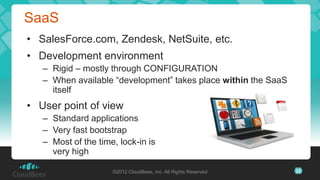 SaaS
• SalesForce.com, Zendesk, NetSuite, etc.
• Development environment
   – Rigid – mostly through CONFIGURATION
   – When available “development” takes place within the SaaS
     itself
• User point of view
   – Standard applications
   – Very fast bootstrap
   – Most of the time, lock-in is
     very high

                     ©2012 CloudBees, Inc. All Rights Reserved   22
 