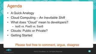 Agenda
• A Quick Analogy
• Cloud Computing – An Inevitable Shift
• What does “Cloud” mean to developers?
   – IaaS vs. PaaS vs. SaaS
• Clouds: Public or Private?
• Getting Started

     Please feel free to comment, argue, disagree
                   ©2012 CloudBees, Inc. All Rights Reserved   3
 