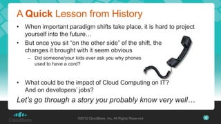 A Quick Lesson from History
• When important paradigm shifts take place, it is hard to project
  yourself into the future…
• But once you sit “on the other side” of the shift, the
  changes it brought with it seem obvious
    – Did someone/your kids ever ask you why phones
      used to have a cord?


• What could be the impact of Cloud Computing on IT?
  And on developers’ jobs?
Let’s go through a story you probably know very well…

                        ©2012 CloudBees, Inc. All Rights Reserved    4
 