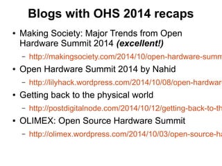 Blogs with OHS 2014 recaps
● Making Society: Major Trends from Open
Hardware Summit 2014 (excellent!)
– http://makingsociety.com/2014/10/open-hardware-summ
● Open Hardware Summit 2014 by Nahid
– http://lilyhack.wordpress.com/2014/10/08/open-hardware
● Getting back to the physical world
– http://postdigitalnode.com/2014/10/12/getting-back-to-th
● OLIMEX: Open Source Hardware Summit
– http://olimex.wordpress.com/2014/10/03/open-source-ha
 