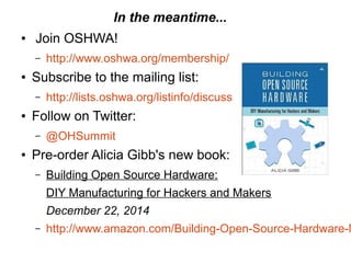 In the meantime...
● Join OSHWA!
– http://www.oshwa.org/membership/
● Subscribe to the mailing list:
– http://lists.oshwa.org/listinfo/discuss
● Follow on Twitter:
– @OHSummit
● Pre-order Alicia Gibb's new book:
– Building Open Source Hardware:
DIY Manufacturing for Hackers and Makers
December 22, 2014
– http://www.amazon.com/Building-Open-Source-Hardware-M
 