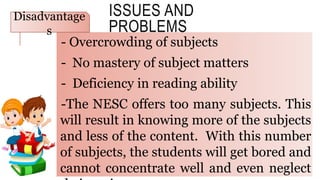 ISSUES AND
PROBLEMS
- Overcrowding of subjects
- No mastery of subject matters
- Deficiency in reading ability
-The NESC offers too many subjects. This
will result in knowing more of the subjects
and less of the content. With this number
of subjects, the students will get bored and
cannot concentrate well and even neglect
Disadvantage
s
 