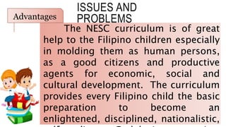 ISSUES AND
PROBLEMS
The NESC curriculum is of great
help to the Filipino children especially
in molding them as human persons,
as a good citizens and productive
agents for economic, social and
cultural development. The curriculum
provides every Filipino child the basic
preparation to become an
enlightened, disciplined, nationalistic,
Advantages
 