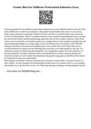 Gender Bias For Infiltrate Professional Industries Essay
Allowing gender bias to infiltrate professional industries has many different effects, but one of the
most problematic would be pay disparity. The gender discrimination that exists in our society
today causes expansive wage gaps which favor men, and this is a problem that exists across all
levels of working fields. There is a healthy amount of new studies being published every year that
lay out the facts about what the genderwage gap looks like for the average American. One of the
easiest ways to keep this conversation going is to compare these to the example of gender bias and
discriminationthat happen on a large stage, such as in Hollywood or the sports world. With the
influence that these two monstrous industries have, the women who work within them are in
excellent positions to speak out and challenge this issue that is too often pushed to the side. It is
important to point out that being privileged does not exempt these ladies from the unfairness of
the pay disparities, and their situations mirror and parallel those of the average working class
American women as well. Gender discrimination and gender wage gaps are problems that need to
be magnified in order to be eliminated.
Most people are familiar with the saying that the American women make x amount of cents to a
man s dollar. As pay inequality has increasingly become more of a concern, this is a very popular
and simple way to get the facts across. It is better than the gap widening or being stagnant, but the
... Get more on HelpWriting.net ...
 