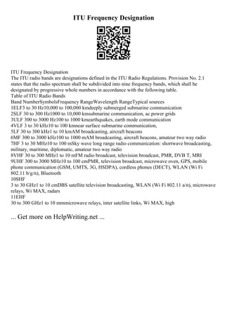 ITU Frequency Designation
ITU Frequency Designation
The ITU radio bands are designations defined in the ITU Radio Regulations. Provision No. 2.1
states that the radio spectrum shall be subdivided into nine frequency bands, which shall be
designated by progressive whole numbers in accordance with the following table.
Table of ITU Radio Bands
Band NumberSymbolsFrequency RangeWavelength RangeTypical sources
1ELF3 to 30 Hz10,000 to 100,000 kmdeeply submerged submarine communication
2SLF 30 to 300 Hz1000 to 10,000 kmsubmarine communication, ac power grids
3ULF 300 to 3000 Hz100 to 1000 kmearthquakes, earth mode communication
4VLF 3 to 30 kHz10 to 100 kmnear surface submarine communication,
5LF 30 to 300 kHz1 to 10 kmAM broadcasting, aircraft beacons
6MF 300 to 3000 kHz100 to 1000 mAM broadcasting, aircraft beacons, amateur two way radio
7HF 3 to 30 MHz10 to 100 mSky wave long range radio communication: shortwave broadcasting,
military, maritime, diplomatic, amateur two way radio
8VHF 30 to 300 MHz1 to 10 mFM radio broadcast, television broadcast, PMR, DVB T, MRI
9UHF 300 to 3000 MHz10 to 100 cmPMR, television broadcast, microwave oven, GPS, mobile
phone communication (GSM, UMTS, 3G, HSDPA), cordless phones (DECT), WLAN (Wi Fi
802.11 b/g/n), Bluetooth
10SHF
3 to 30 GHz1 to 10 cmDBS satellite television broadcasting, WLAN (Wi Fi 802.11 a/n), microwave
relays, Wi MAX, radars
11EHF
30 to 300 GHz1 to 10 mmmicrowave relays, inter satellite links, Wi MAX, high
... Get more on HelpWriting.net ...
 