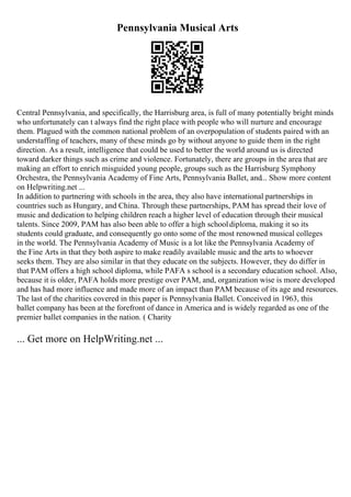 Pennsylvania Musical Arts
Central Pennsylvania, and specifically, the Harrisburg area, is full of many potentially bright minds
who unfortunately can t always find the right place with people who will nurture and encourage
them. Plagued with the common national problem of an overpopulation of students paired with an
understaffing of teachers, many of these minds go by without anyone to guide them in the right
direction. As a result, intelligence that could be used to better the world around us is directed
toward darker things such as crime and violence. Fortunately, there are groups in the area that are
making an effort to enrich misguided young people, groups such as the Harrisburg Symphony
Orchestra, the Pennsylvania Academy of Fine Arts, Pennsylvania Ballet, and... Show more content
on Helpwriting.net ...
In addition to partnering with schools in the area, they also have international partnerships in
countries such as Hungary, and China. Through these partnerships, PAM has spread their love of
music and dedication to helping children reach a higher level of education through their musical
talents. Since 2009, PAM has also been able to offer a high schooldiploma, making it so its
students could graduate, and consequently go onto some of the most renowned musical colleges
in the world. The Pennsylvania Academy of Music is a lot like the Pennsylvania Academy of
the Fine Arts in that they both aspire to make readily available music and the arts to whoever
seeks them. They are also similar in that they educate on the subjects. However, they do differ in
that PAM offers a high school diploma, while PAFA s school is a secondary education school. Also,
because it is older, PAFA holds more prestige over PAM, and, organization wise is more developed
and has had more influence and made more of an impact than PAM because of its age and resources.
The last of the charities covered in this paper is Pennsylvania Ballet. Conceived in 1963, this
ballet company has been at the forefront of dance in America and is widely regarded as one of the
premier ballet companies in the nation. ( Charity
... Get more on HelpWriting.net ...
 