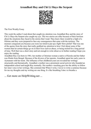 Arundhati Roy and Chi Li Slays the Serpent
The First Weekly Essay
This week the author I read about that caught my attention was Arundhati Roy and the story of
Chi Li Slays the Serpent also caught my eye. The two stories are alike because of their heroism
about the situations they faced in the stories that I read. They knew there would be a fight of a
lifetime and they were prepared to face any consequences that came with the territory. The
monster conquered you because you were too timid to put up a fight! How pitiful! That was one
of the quotes from the story that really grabbed my attention to how I feel about some of the
women that let certain things go on in their lives such as abuse, or being misled for a long period
of time. Well that was a short story and not enough to write about so in further reading I hope you
enjoy the reading.
Arundhati Roy was born in 1961, her mother a Christian woman a native of Kerala and her father
was Hindu from Bengal. Because of the divorce of her parents, Arundhati spent her early years in
Aymanam with her mom. The influence of her childhood years are revealed her writings
structurally and thematically. Arundhati s mother was a prominent social activist who founded an
independent school and taught Roy normally. Her mother s teaching gave her the ability to follow
her inner voice in her writings. She comment that When I write, I never re write a sentence because
for me my thoughts and my writing are one thing. It s like breathing I don t re breathe a
... Get more on HelpWriting.net ...
 