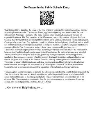 No Prayer in the Public Schools Essay
Over the past three decades, the issue of the role of prayer in the public school system has become
increasingly controversial. The current debate juggles the opposing interpretations of the exact
intentions of America s Founders, who came from an other country, England, in pursuite of
expanded freedoms. The first colonists in the 17th century especially desired religious freedom,
because their former British government forced them all to learn and practice a centralized religion.
Consequently, A merica s first legislators made certain that their religiously pluralistic nation would
not be the victim of government intervention in religious matters. Therefore, religious freedom was
guaranteed in the First Amendment to the... Show more content on Helpwriting.net ...
The dispute over school prayer has evolved from the government s uncertainty of the relationship
between itself and the church. As included in the Constitution, the national government intended
for the sanction of all religious affiliations, yet m any state governments did not support this
regulation. For instance, a number of public schools displayed favoritism and partiality toward
certain religions over others in the form of financial subsidy and religious accommodation.
Therefore, to ensure t hat the national and state governments could not interfere with religious
establishments, a more precise interpretation of the religious clauses of the First Amendment
became known as secularism, or complete separation of the church and the government.
The concept of secularism seems to parallel the idea incorporated in the Establishment Clause of the
First Amendment. Because all Americans citizens, including minorities and nonbelievers hold
equal inalienable rights to their religious beliefs, t he government must accommodate all of its
citizens. The First Amendment maintains that the government needs to remain neutral, can not
coerce, and can not prescribe a faith (Alley 254). Since
... Get more on HelpWriting.net ...
 