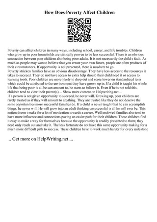 How Does Poverty Affect Children
Poverty can affect children in many ways, including school, career, and life troubles. Children
who grow up in poor households are statically proven to be less successful. There is an obvious
connection between poor children also being poor adults. It is not necessarily the child s fault. As
much as people may wantto believe that you create your own future, people are often products of
their circumstances. If opportunity is not presented, there is nowhere to go.
Poverty stricken families have an obvious disadvantage. They have less access to the resources it
takes to succeed. They do not have access to extra help should their child need it or access to
learning tools. Poor children are more likely to drop out and score lower on standardized tests
which could be attributed to the environment they have grown up in. If a child is taught his whole
life that being poor is all be can amount to, he starts to believe it. Even if he is not told this,
children tend to view their parent(s) ... Show more content on Helpwriting.net ...
If a person is not given opportunity to succeed, he never will. Growing up, poor children are
rarely treated as if they will amount to anything. They are treated like they do not deserve the
same opportunities more successful families do. If a child is never taught that he can accomplish
things, he never will. He will grow into an adult thinking unsuccessful is all he will ever be. This
notion doesn t make for a lot of motivation towards a career. Well endowed families also tend to
have more influence and connections paving an easier path for their children. These children find
it easy to make a way for themselves because the opportunity is readily presented to them; they
need only reach out and take it. The less fortunate do not have this same opportunity making for a
much more difficult path to success. These children have to work much harder for every milestone
... Get more on HelpWriting.net ...
 