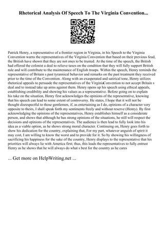 Rhetorical Analysis Of Speech To The Virginia Convention...
Patrick Henry, a representative of a frontier region in Virginia, in his Speech to the Virginia
Convention warns the representatives of the Virginia Convention that based on their previous feud,
the British have shown that they are not ones to be trusted. At the time of the speech, the British
had offered the colonist a deal to relieve taxes on the condition that they will fully support British
rule and will contribute to the maintenance of English troops. Within the speech, Henry reminds the
representative of Britain s past tyrannical behavior and remarks on the past treatment they received
prior to the time of the Convention. Along with an exasperated and satirical tone, Henry utilizes
rhetorical appeals to persuade the representatives of the VirginiaConvention to not accept Britain s
deal and to instead take up arms against them. Henry opens up his speech using ethical appeals,
establishing credibility and showing his values as a representative. Before going on to explain
his take on the situation, Henry first acknowledges the opinions of the representative, knowing
that his speech can lead to some extent of controversy. He states, I hope that it will not be
thought disrespectful to those gentlemen, if, as entertaining as I do, opinions of a character very
opposite to theirs, I shall speak forth my sentiments freely and without reserve (Henry). By first
acknowledging the opinions of the representatives, Henry establishes himself as a considerate
person, and shows that although he has strong opinions of the situations, he still will respect the
decisions and opinions of the representatives. The audience is then lead to fully look into his
idea as a viable option, as he shows strong moral character. Continuing on, Henry goes forth to
show his dedication for the country, explaining that, For my part, whatever anguish of spirit it
may cost, I am willing to know the worst and to provide for it. So by showing his willingness of
sacrificing his happiness for the sake of the country, Henry displays to the representative that his
priorities will always lie with America first; thus, this leads the representatives to fully entrust
Henry as he shows that he will always do what s best for the country as he cares
... Get more on HelpWriting.net ...
 