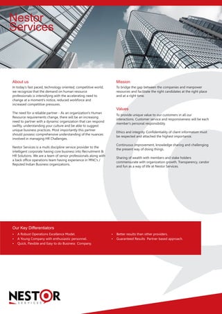 Nestor
Services
S E R V I C E S
In today's fast paced, technology oriented, competitive world,
we recognize that the demand on human resource
professionals is intensifying with the accelerating need to
change at a moment's notice, reduced workforce and
increased competitive pressures.
The need for a reliable partner - As an organization's Human
Resource requirements change, there will be an increasing
need to partner with a dynamic organization that can respond
swiftly, understanding your culture and be able to suggest
unique business practices. Most importantly this partner
should possess comprehensive understanding of the nuances
involved in managing HR Challenges.
Nestor Services is a multi discipline service provider to the
intelligent corporate having core business into Recruitment &
HR Solutions. We are a team of senior professionals along with
a back office operations team having experience in MNC's /
Reputed Indian Business organizations.
To bridge the gap between the companies and manpower
resources and facilitate the right candidates at the right place
and at a right time.
 A Robust Operations Excellence Model.
 A Young Company with enthusiastic personnel.
 Quick, Flexible and Easy to do Business Company.
To provide unique value to our customers in all our
interactions. Customer service and responsiveness will be each
member's personal responsibility.
Ethics and integrity. Confidentiality of client information must
be respected and attached the highest importance.
Continuous improvement, knowledge sharing and challenging
the present way of doing things.
Sharing of wealth with members and stake holders
commensurate with organization growth. Transparency, candor
and fun as a way of life at Nestor Services.
Our Key Differentiators
Values
Mission
 Better results than other providers.
 Guaranteed Results Partner based approach.
About us
 