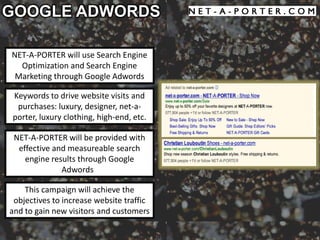 GOOGLE ADWORDS

NET-A-PORTER will use Search Engine
  Optimization and Search Engine
 Marketing through Google Adwords

Keywords to drive website visits and
 purchases: luxury, designer, net-a-
porter, luxury clothing, high-end, etc.

 NET-A-PORTER will be provided with
  effective and measureable search
    engine results through Google
              Adwords

    This campaign will achieve the
 objectives to increase website traffic
and to gain new visitors and customers
 