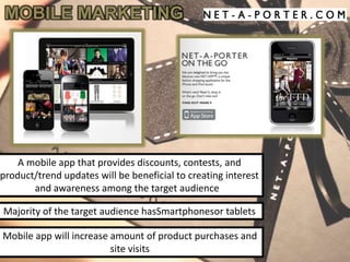 MOBILE MARKETING




    A mobile app that provides discounts, contests, and
product/trend updates will be beneficial to creating interest
       and awareness among the target audience

Majority of the target audience hasSmartphonesor tablets

Mobile app will increase amount of product purchases and
                         site visits
 