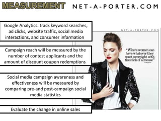 MEASUREMENT

Google Analytics: track keyword searches,
  ad clicks, website traffic, social media
interactions, and consumer information

Campaign reach will be measured by the
 number of contest applicants and the
amount of discount coupon redemptions


 Social media campaign awareness and
   effectiveness will be measured by
comparing pre-and post-campaign social
            media statistics

   Evaluate the change in online sales
 