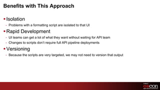 Benefits with This ApproachIsolationProblems with a formatting script are isolated to that UIRapid DevelopmentUI teams can get a lot of what they want without waiting for API teamChanges to scripts don’t require full API pipeline deploymentsVersioningBecause the scripts are very targeted, we may not need to version that output 