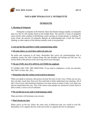 SMK SERI KANDI KDP 2015
NOTA KDP TINGKATAN 2: NETIQUETTE
NETIQUETTE
1. Meaning of Netiquette
Netiquette is etiquette on the Internet. Since the Internet changes rapidly, its netiquette
does too, but it's still usually based on the Golden Rule. The need for a sense of netiquette
arises mostly when sending or distributing e-mail, posting on Usenet groups, or chatting. To
some extent, the practice of netiquette depends on understanding how e-mail, the Usenet,
chatting, or other aspects of the Internet actually work or are practiced.
2. List out the Dos and Don’ts while communicating online
a) Do unto others, as you'd have others do unto you
Be polite and courteous at all times. Remember that you're not communicating with a
computer screen, but with a human being who has thoughts and feelings just like you. So,
always think of the person on the receiving end of your messages.
b) Do not TYPE ALL IN CAPITAL LETTERS for emphasis
IT LOOKS LIKE YOU ARE SHOUTING. If you need to emphasize a word, use asterisks,
like *this* or lines, like _this_.
c) Remember that the written word is hard to interpret
When you speak to someone, that person can hear the tone of your voice. If they can see you,
they can take visual clues from your face and body to better understand your meaning. All of
this is lost in text, and sometimes responses can come across as mean or rude, even when you
did not intend them this way. This is the reason some people use emoticons (visual clues) in
their e-mails, it saves a lot of confusion.
d) Be careful not to use rude or bad language online
Many providers will terminate your account.
e) Don't break any laws
When you're on the net, follow the same rules of behaviour that you would in real life.
Remember, if it is against the law in the real world, it is against the law in cyberspace.
 