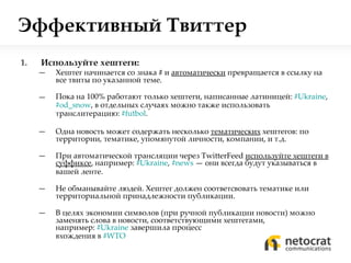 Эффективный Твиттер Используйте хештеги:  Хештег начинается со знака  #   и  автоматически  превращается в ссылку на все твиты по указанной теме.  Пока на 100% работают только хештеги, написанные латиницей:  #Ukraine ,  # od_snow ,  в отдельных случаях можно также использовать транслитерацию:  # futbol . Одна новость может содержать несколько  тематических  хештегов: по территории, тематике, упомянутой личности, компании, и т.д. При автоматической трансляции через  TwitterFeed  используйте хештеги в суффиксе , например:  #Ukraine ,  #news   — они всегда будут указываться в вашей ленте. Не обманывайте людей. Хештег должен соответсвовать тематике или территориальной принадлежности публикации. В целях экономии символов (при ручной публикации новости) можно заменять слова в новости, соответствующими хештегами,  например:  #Ukraine   завершила процесс  вхождения в  #WTO 