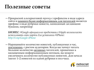 Полезные советы Прекрасной альтернативой  трюку  с префиксом в виде адреса сайта и  намного более информативным для читателей  является префикс в виде рубрики новости, написанный заглавными буквами, например:  БИЗНЕС :  #Google  официально   предоставил  #Apple  возможность использовать свои   карты для установки  #iPhone :  http://l.mp/Google-iPhone   Наращивайте количество новостей, публикуемых в час,  постепенно , с ростом аудитории. Когда вас начнут читать большое количество  активных  читателей, привычных к насыщенным информационным потокам, вы можете увеличивать количество публикуемых новостей. Для начала хватит 1–2 новостей из одной рубрики в пол-часа. 