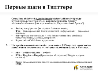 Первые шаги в Твиттере Создание аккаунта  идентичного   персональному бренду  журналиста/редактора и/или  корпоративному бренду  издания/телеканала  ( см. презентацию  „ Персональный бренд “) . Аватар  = портретная фотография / логотип медиа; Фон  = брендированный блок с контактной информацией — рекламная площадь; Bio   = краткое описание: Кто   и Что, важно указать в  Bio  связанные  @ аккаунты медиа, главреда, например; Адрес сайта  СМИ, блога журналиста. Настройка автоматической трансляции  RSS- потока новостного канала (или нескольких — по тематикам) или блога в Твиттер. RSS   ->   TwitterFeed.com   ->   Twitter RSS   ->   Ping.fm   ->   Blogs  ( Трансляция в  Livejournal, Blogger  и другие системы ) . Важно разделять  новости самого медиа  и новостной поток, производимый СМИ. 