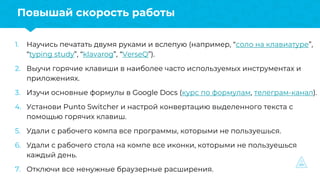 1. Научись печатать двумя руками и вслепую (например, “соло на клавиатуре”,
“typing study”, “klavarog”, “VerseQ”).
2. Выучи горячие клавиши в наиболее часто используемых инструментах и
приложениях.
3. Изучи основные формулы в Google Docs (курс по формулам, телеграм-канал).
4. Установи Punto Switcher и настрой конвертацию выделенного текста с
помощью горячих клавиш.
5. Удали с рабочего компа все программы, которыми не пользуешься.
6. Удали с рабочего стола на компе все иконки, которыми не пользуешься
каждый день.
7. Отключи все ненужные браузерные расширения.
Повышай скорость работы
 