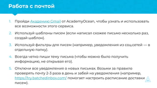 1. Пройди Академию Gmail от AcademyOcean, чтобы узнать и использовать
все возможности этого сервиса.
2. Используй шаблоны писем (если написал схожее письмо несколько раз,
создай шаблон).
3. Используй фильтры для писем (например, уведомления из соц.сетей — в
отдельную папку).
4. Всегда четко пиши тему письма (чтобы можно было получить
информацию, не открывая его).
5. Отключи все уведомления о новых письмах. Возьми за правило
проверять почту 2-3 раза в день и забей на уведомления (например,
https://try.batchedinbox.com/ помогает настроить расписание доставки
писем).
Работа с почтой
 