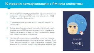 6. Клиенты (PM) всегда будут задавать странные, сложные
вопросы — это норма. Научись отвечать на них ЧННД
(Чтобы Никто Не Докопался).
7. Если задают один и тот же вопрос два и более раз —
создай FAQ.
8. Всегда давай максимально полный и понятный ответ,
чтобы клиенту / PM не приходилось переспрашивать.
Везде, где можешь привести пруф, скрин или пример
того, о чем говоришь — приводи.
9. Не отвечай моментально на сообщения клиентов или
коллег в мессенджерах, почте или других каналах. Если
будет что-то срочное — к тебе придут или позвонят. При
этом всегда старайся предоставить ответ в течение дня.
10 правил коммуникации с PM или клиентом
 