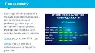 Команда Serpstat провела
масштабное исследование и
разработала единый
рейтинг уровня зарплат
интернет-маркетологов.
Информация собрана на
основе анонимного опроса.
Здесь результаты 2018 года
Здесь новый опрос, в
котором можно принять
участие.
Про зарплату
 