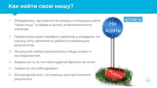 1. Определись, где именно ты хочешь и сможешь найти
“свою нишу”: в сфере в целом, в компании или в
команде.
2. Пересмотри свой портфель проектов и определи, по
какому типу проектов ты добился наибольших
результатов.
3. Не упускай любую возможность и будь открыт к
экспериментам.
4. Берись за то, за что никто другой браться не хочет.
5. Найди то, что тебя драйвит.
6. Всегда делай все, что можешь, для достижения
результата.
Как найти свою нишу?
 