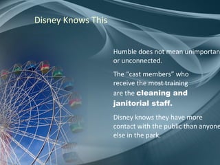 Disney Knows This Humble does not mean unimportant or unconnected. The “cast members” who receive the most training are the   cleaning and  janitorial staff.  Disney knows they have more contact with the public than anyone else in the park. 