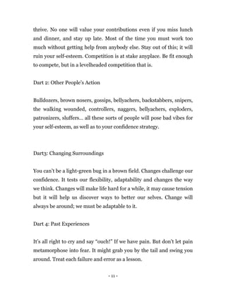 - 11 -
thrive. No one will value your contributions even if you miss lunch
and dinner, and stay up late. Most of the time you must work too
much without getting help from anybody else. Stay out of this; it will
ruin your self-esteem. Competition is at stake anyplace. Be fit enough
to compete, but in a levelheaded competition that is.
Dart 2: Other People’s Action
Bulldozers, brown nosers, gossips, bellyachers, backstabbers, snipers,
the walking wounded, controllers, naggers, bellyachers, exploders,
patronizers, sluffers… all these sorts of people will pose bad vibes for
your self-esteem, as well as to your confidence strategy.
Dart3: Changing Surroundings
You can’t be a light-green bug in a brown field. Changes challenge our
confidence. It tests our flexibility, adaptability and changes the way
we think. Changes will make life hard for a while, it may cause tension
but it will help us discover ways to better our selves. Change will
always be around; we must be adaptable to it.
Dart 4: Past Experiences
It’s all right to cry and say “ouch!” If we have pain. But don’t let pain
metamorphose into fear. It might grab you by the tail and swing you
around. Treat each failure and error as a lesson.
 