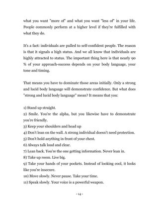 - 14 -
what you want "more of" and what you want "less of" in your life.
People commonly perform at a higher level if they're fulfilled with
what they do.
It's a fact: individuals are pulled to self-confident people. The reason
is that it signals a high status. And we all know that individuals are
highly attracted to status. The important thing here is that nearly 90
% of your approach-success depends on your body language, your
tone and timing.
That means you have to dominate those areas initially. Only a strong
and lucid body language will demonstrate confidence. But what does
"strong and lucid body language" mean? It means that you:
1) Stand up straight.
2) Smile. You're the alpha, but you likewise have to demonstrate
you're friendly.
3) Keep your shoulders and head up
4) Don’t lean on the wall. A strong individual doesn't need protection.
5) Don’t hold anything in front of your chest.
6) Always talk loud and clear.
7) Lean back. You're the one getting information. Never lean in.
8) Take up room. Live big.
9) Take your hands of your pockets. Instead of looking cool, it looks
like you're insecure.
10) Move slowly. Never pause. Take your time.
11) Speak slowly. Your voice is a powerful weapon.
 