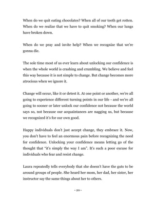 - 20 -
When do we quit eating chocolates? When all of our teeth get rotten.
When do we realize that we have to quit smoking? When our lungs
have broken down.
When do we pray and invite help? When we recognize that we’re
gonna die.
The sole time most of us ever learn about unlocking our confidence is
when the whole world is crashing and crumbling. We believe and feel
this way because it is not simple to change. But change becomes more
atrocious when we ignore it.
Change will occur, like it or detest it. At one point or another, we're all
going to experience different turning points in our life - and we're all
going to sooner or later unlock our confidence not because the world
says so, not because our acquaintances are nagging us, but because
we recognized it’s for our own good.
Happy individuals don’t just accept change, they embrace it. Now,
you don’t have to feel an enormous pain before recognizing the need
for confidence. Unlocking your confidence means letting go of the
thought that “it’s simply the way I am”. It's such a poor excuse for
individuals who fear and resist change.
Laura repeatedly tells everybody that she doesn’t have the guts to be
around groups of people. She heard her mom, her dad, her sister, her
instructor say the same things about her to others.
 
