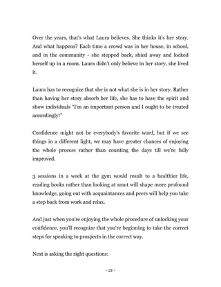 - 21 -
Over the years, that's what Laura believes. She thinks it’s her story.
And what happens? Each time a crowd was in her house, in school,
and in the community - she stepped back, shied away and locked
herself up in a room. Laura didn’t only believe in her story, she lived
it.
Laura has to recognize that she is not what she is in her story. Rather
than having her story absorb her life, she has to have the spirit and
show individuals “I'm an important person and I ought to be treated
accordingly!”
Confidence might not be everybody’s favorite word, but if we see
things in a different light, we may have greater chances of enjoying
the whole process rather than counting the days till we're fully
improved.
3 sessions in a week at the gym would result to a healthier life,
reading books rather than looking at smut will shape more profound
knowledge, going out with acquaintances and peers will help you take
a step back from work and relax.
And just when you're enjoying the whole procedure of unlocking your
confidence, you’ll recognize that you’re beginning to take the correct
steps for speaking to prospects in the correct way.
Next is asking the right questions:
 