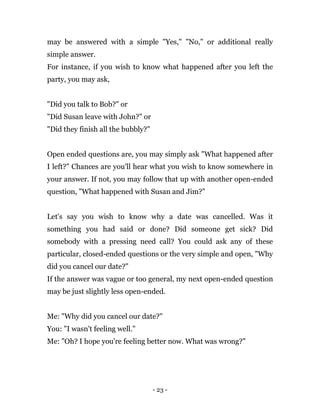 - 23 -
may be answered with a simple "Yes," "No," or additional really
simple answer.
For instance, if you wish to know what happened after you left the
party, you may ask,
"Did you talk to Bob?" or
"Did Susan leave with John?" or
"Did they finish all the bubbly?"
Open ended questions are, you may simply ask "What happened after
I left?" Chances are you'll hear what you wish to know somewhere in
your answer. If not, you may follow that up with another open-ended
question, "What happened with Susan and Jim?"
Let's say you wish to know why a date was cancelled. Was it
something you had said or done? Did someone get sick? Did
somebody with a pressing need call? You could ask any of these
particular, closed-ended questions or the very simple and open, "Why
did you cancel our date?"
If the answer was vague or too general, my next open-ended question
may be just slightly less open-ended.
Me: "Why did you cancel our date?"
You: "I wasn't feeling well."
Me: "Oh? I hope you're feeling better now. What was wrong?"
 