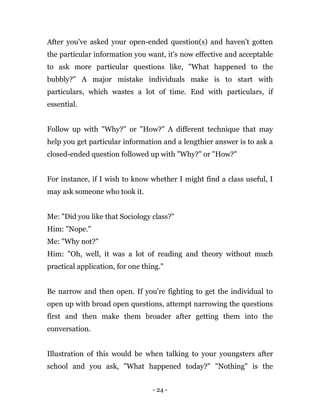 - 24 -
After you've asked your open-ended question(s) and haven't gotten
the particular information you want, it's now effective and acceptable
to ask more particular questions like, "What happened to the
bubbly?" A major mistake individuals make is to start with
particulars, which wastes a lot of time. End with particulars, if
essential.
Follow up with "Why?" or "How?" A different technique that may
help you get particular information and a lengthier answer is to ask a
closed-ended question followed up with "Why?" or "How?"
For instance, if I wish to know whether I might find a class useful, I
may ask someone who took it.
Me: "Did you like that Sociology class?"
Him: "Nope."
Me: "Why not?"
Him: "Oh, well, it was a lot of reading and theory without much
practical application, for one thing."
Be narrow and then open. If you're fighting to get the individual to
open up with broad open questions, attempt narrowing the questions
first and then make them broader after getting them into the
conversation.
Illustration of this would be when talking to your youngsters after
school and you ask, "What happened today?" "Nothing" is the
 
