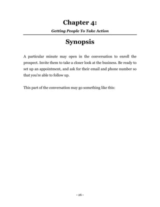 - 26 -
Chapter 4:
Getting People To Take Action
Synopsis
A particular minute may open in the conversation to enroll the
prospect. Invite them to take a closer look at the business. Be ready to
set up an appointment, and ask for their email and phone number so
that you're able to follow up.
This part of the conversation may go something like this:
 