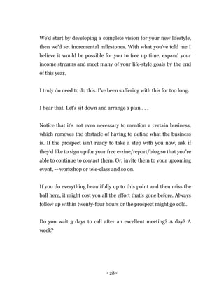 - 28 -
We'd start by developing a complete vision for your new lifestyle,
then we'd set incremental milestones. With what you've told me I
believe it would be possible for you to free up time, expand your
income streams and meet many of your life-style goals by the end
of this year.
I truly do need to do this. I've been suffering with this for too long.
I hear that. Let's sit down and arrange a plan . . .
Notice that it's not even necessary to mention a certain business,
which removes the obstacle of having to define what the business
is. If the prospect isn't ready to take a step with you now, ask if
they'd like to sign up for your free e-zine/report/blog so that you're
able to continue to contact them. Or, invite them to your upcoming
event, -- workshop or tele-class and so on.
If you do everything beautifully up to this point and then miss the
ball here, it might cost you all the effort that's gone before. Always
follow up within twenty-four hours or the prospect might go cold.
Do you wait 3 days to call after an excellent meeting? A day? A
week?
 