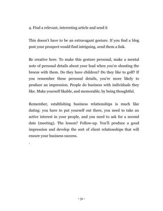 - 31 -
4. Find a relevant, interesting article and send it
This doesn’t have to be an extravagant gesture. If you ﬁnd a blog
post your prospect would find intriguing, send them a link.
Be creative here. To make this gesture personal, make a mental
note of personal details about your lead when you’re shooting the
breeze with them. Do they have children? Do they like to golf? If
you remember these personal details, you’re more likely to
produce an impression. People do business with individuals they
like. Make yourself likable, and memorable, by being thoughtful.
Remember, establishing business relationships is much like
dating: you have to put yourself out there, you need to take an
active interest in your people, and you need to ask for a second
date (meeting). The lesson? Follow-up. You’ll produce a good
impression and develop the sort of client relationships that will
ensure your business success.
.
 