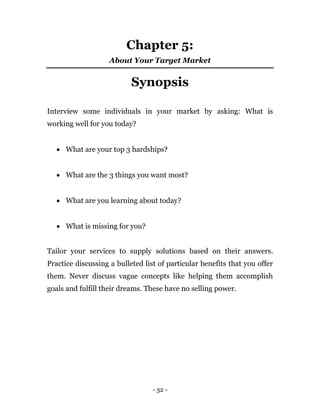 - 32 -
Chapter 5:
About Your Target Market
Synopsis
Interview some individuals in your market by asking: What is
working well for you today?
 What are your top 3 hardships?
 What are the 3 things you want most?
 What are you learning about today?
 What is missing for you?
Tailor your services to supply solutions based on their answers.
Practice discussing a bulleted list of particular benefits that you offer
them. Never discuss vague concepts like helping them accomplish
goals and fulfill their dreams. These have no selling power.
 