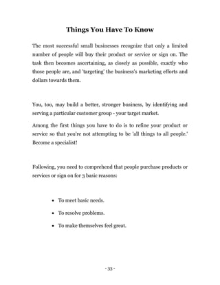 - 33 -
Things You Have To Know
The most successful small businesses recognize that only a limited
number of people will buy their product or service or sign on. The
task then becomes ascertaining, as closely as possible, exactly who
those people are, and 'targeting' the business's marketing efforts and
dollars towards them.
You, too, may build a better, stronger business, by identifying and
serving a particular customer group - your target market.
Among the first things you have to do is to refine your product or
service so that you're not attempting to be 'all things to all people.'
Become a specialist!
Following, you need to comprehend that people purchase products or
services or sign on for 3 basic reasons:
 To meet basic needs.
 To resolve problems.
 To make themselves feel great.
 