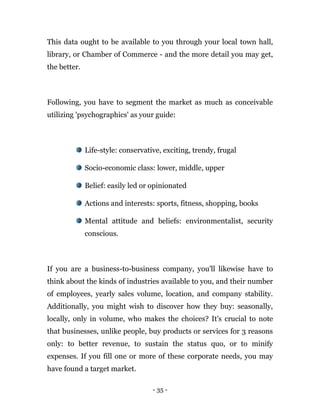 - 35 -
This data ought to be available to you through your local town hall,
library, or Chamber of Commerce - and the more detail you may get,
the better.
Following, you have to segment the market as much as conceivable
utilizing 'psychographics' as your guide:
Life-style: conservative, exciting, trendy, frugal
Socio-economic class: lower, middle, upper
Belief: easily led or opinionated
Actions and interests: sports, fitness, shopping, books
Mental attitude and beliefs: environmentalist, security
conscious.
If you are a business-to-business company, you'll likewise have to
think about the kinds of industries available to you, and their number
of employees, yearly sales volume, location, and company stability.
Additionally, you might wish to discover how they buy: seasonally,
locally, only in volume, who makes the choices? It's crucial to note
that businesses, unlike people, buy products or services for 3 reasons
only: to better revenue, to sustain the status quo, or to minify
expenses. If you fill one or more of these corporate needs, you may
have found a target market.
 