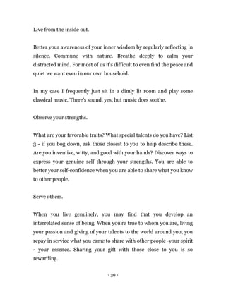 - 39 -
Live from the inside out.
Better your awareness of your inner wisdom by regularly reflecting in
silence. Commune with nature. Breathe deeply to calm your
distracted mind. For most of us it's difficult to even find the peace and
quiet we want even in our own household.
In my case I frequently just sit in a dimly lit room and play some
classical music. There's sound, yes, but music does soothe.
Observe your strengths.
What are your favorable traits? What special talents do you have? List
3 - if you bog down, ask those closest to you to help describe these.
Are you inventive, witty, and good with your hands? Discover ways to
express your genuine self through your strengths. You are able to
better your self-confidence when you are able to share what you know
to other people.
Serve others.
When you live genuinely, you may find that you develop an
interrelated sense of being. When you're true to whom you are, living
your passion and giving of your talents to the world around you, you
repay in service what you came to share with other people -your spirit
- your essence. Sharing your gift with those close to you is so
rewarding.
 