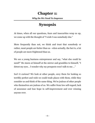 - 6 -
Chapter 1:
Why Do We Need To Improve
Synopsis
At times, when all our questions, fears and insecurities wrap us up,
we come up with the thought of “I wish I was somebody else.”
More frequently than not, we think and trust that somebody or
rather, most people are better than us - when actually, the fact is, a lot
of people are more frightened than us.
We see a young business entrepreneur and say, “what else could he
need?” He stares at himself at the mirror and grumbles to himself, “I
detest my eyes… I wonder why my prospects won’t talk to me….”
Isn’t it curious? We look at other people, envy them for looking so
terribly perfect and wish we could trade places with them, while they
consider us and think of the same thing. We're jealous of other people
who themselves are jealous of us. We suffer from low self-regard, lack
of assurance and lose hope in self-improvement and ever winning
anyone over.
 