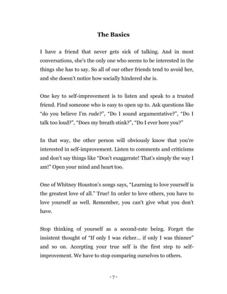 - 7 -
The Basics
I have a friend that never gets sick of talking. And in most
conversations, she's the only one who seems to be interested in the
things she has to say. So all of our other friends tend to avoid her,
and she doesn’t notice how socially hindered she is.
One key to self-improvement is to listen and speak to a trusted
friend. Find someone who is easy to open up to. Ask questions like
“do you believe I'm rude?”, “Do I sound argumentative?”, “Do I
talk too loud?”, “Does my breath stink?”, “Do I ever bore you?”
In that way, the other person will obviously know that you're
interested in self-improvement. Listen to comments and criticisms
and don’t say things like “Don’t exaggerate! That’s simply the way I
am!” Open your mind and heart too.
One of Whitney Houston’s songs says, “Learning to love yourself is
the greatest love of all.” True! In order to love others, you have to
love yourself as well. Remember, you can't give what you don't
have.
Stop thinking of yourself as a second-rate being. Forget the
insistent thought of “If only I was richer… if only I was thinner”
and so on. Accepting your true self is the first step to self-
improvement. We have to stop comparing ourselves to others.
 
