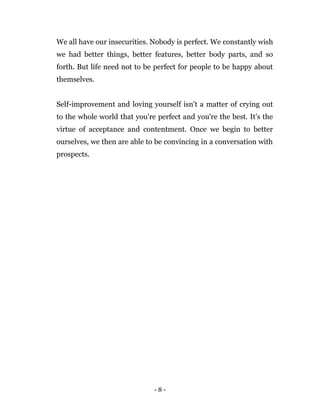 - 8 -
We all have our insecurities. Nobody is perfect. We constantly wish
we had better things, better features, better body parts, and so
forth. But life need not to be perfect for people to be happy about
themselves.
Self-improvement and loving yourself isn't a matter of crying out
to the whole world that you're perfect and you're the best. It’s the
virtue of acceptance and contentment. Once we begin to better
ourselves, we then are able to be convincing in a conversation with
prospects.
 