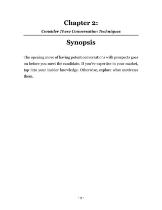 - 9 -
Chapter 2:
Consider These Conversation Techniques
Synopsis
The opening move of having potent conversations with prospects goes
on before you meet the candidate. If you've expertise in your market,
tap into your insider knowledge. Otherwise, explore what motivates
them.
 