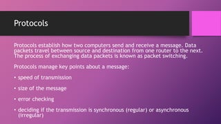 Protocols
Protocols establish how two computers send and receive a message. Data
packets travel between source and destination from one router to the next.
The process of exchanging data packets is known as packet switching.
Protocols manage key points about a message:
• speed of transmission
• size of the message
• error checking
• deciding if the transmission is synchronous (regular) or asynchronous
(irregular)
 