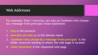 Web Addresses
For example: http://www.bcc.act.edu.au/lyneham/why-choose-
bcc/message-from-principal/vision-statement
1. http is the protocol
2. www.bcc.act.edu.au is the domain name
3. /lyneham/why-choose-bcc/message-from-principal/ is the
folder structure leading to where the web page is located
4. vision-statement is the requested web page
 